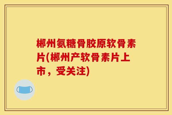 郴州氨糖骨胶原软骨素片(郴州产软骨素片上市，受关注)