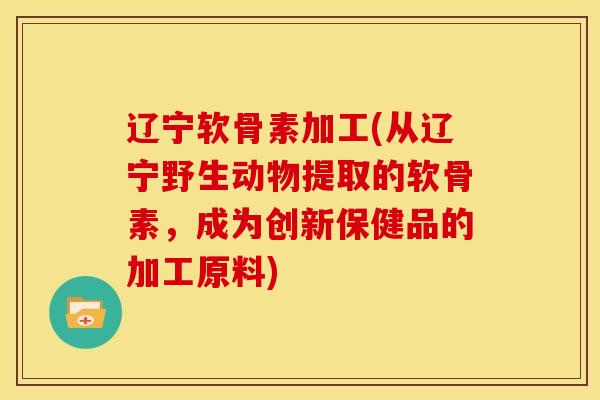 辽宁软骨素加工(从辽宁野生动物提取的软骨素，成为创新保健品的加工原料)