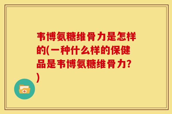 韦博氨糖维骨力是怎样的(一种什么样的保健品是韦博氨糖维骨力？)