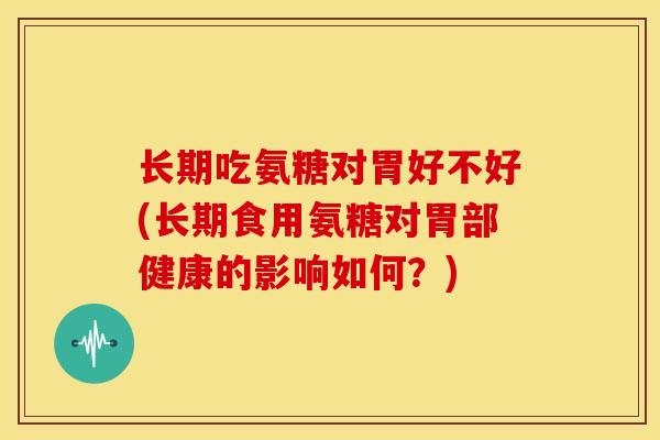 长期吃氨糖对胃好不好(长期食用氨糖对胃部健康的影响如何？)
