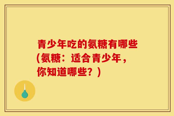 青少年吃的氨糖有哪些(氨糖:适合青少年,你知道哪些?) 青少年吃的氨糖有哪些(氨糖:适合青少年,你知道哪些?)