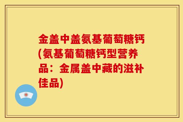 金盖中盖氨基葡萄糖钙(氨基葡萄糖钙型营养品：金属盖中藏的滋补佳品)
