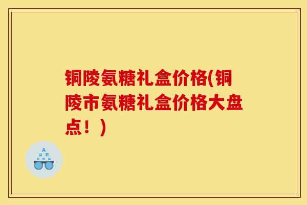 铜陵氨糖礼盒价格(铜陵市氨糖礼盒价格大盘点!) 铜陵氨糖礼盒价格(铜陵市氨糖礼盒价格大盘点!)