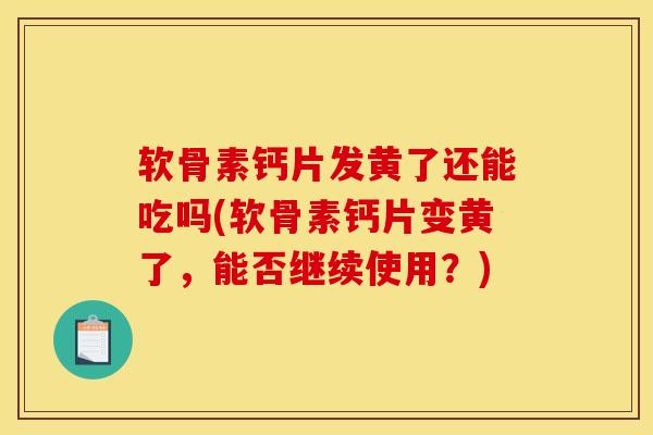 软骨素钙片发黄了还能吃吗(软骨素钙片变黄了，能否继续使用？)