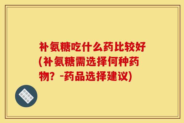 补氨糖吃什么药比较好(补氨糖需选择何种?-药品选择建议) 补氨糖吃什么药比较好(补氨糖需选择何种?-药品选择建议)