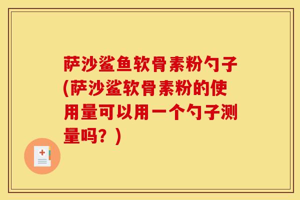 萨沙鲨鱼软骨素粉勺子(萨沙鲨软骨素粉的使用量可以用一个勺子测量吗？)