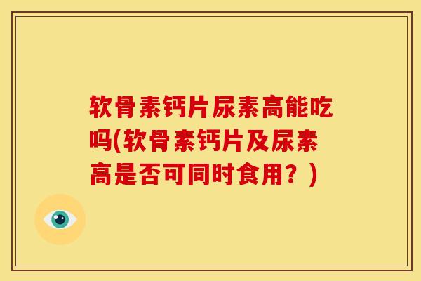 软骨素钙片尿素高能吃吗(软骨素钙片及尿素高是否可同时食用？)