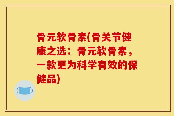 骨元软骨素(骨关节健康之选：骨元软骨素，一款更为科学有效的保健品)