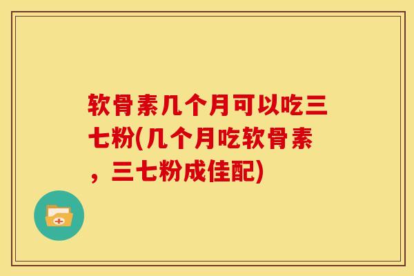 软骨素几个月可以吃三七粉(几个月吃软骨素，三七粉成佳配)
