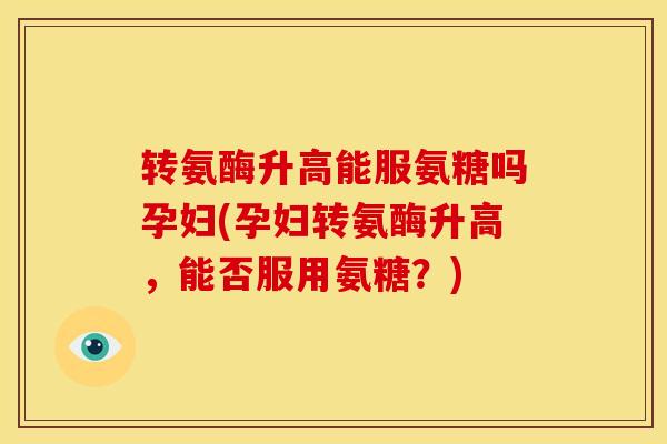 转氨酶升高能服氨糖吗孕妇(孕妇转氨酶升高，能否服用氨糖？)