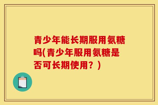 青少年能长期服用氨糖吗(青少年服用氨糖是否可长期使用？)