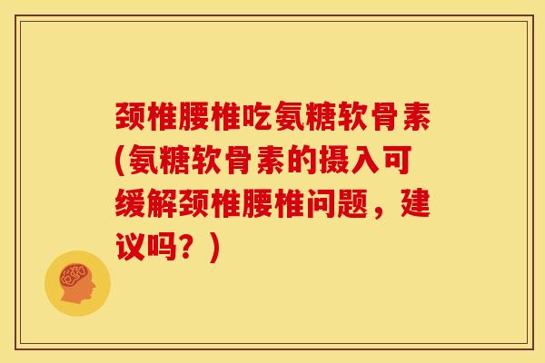 颈椎腰椎吃氨糖软骨素(氨糖软骨素的摄入可缓解颈椎腰椎问题，建议吗？)