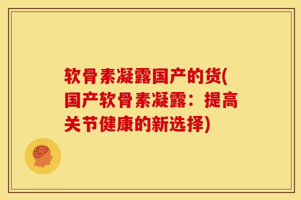 软骨素凝露国产的货(国产软骨素凝露：提高关节健康的新选择)