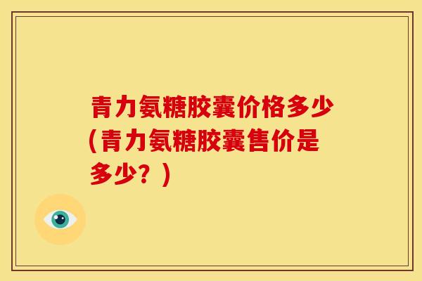 青力氨糖胶囊价格多少(青力氨糖胶囊售价是多少？)