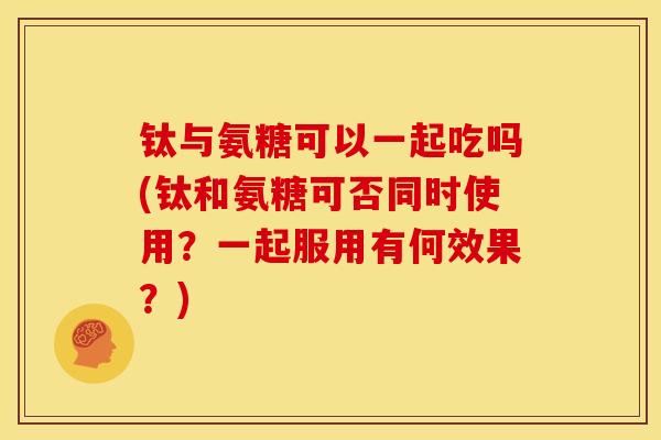 钛与氨糖可以一起吃吗(钛和氨糖可否同时使用？一起服用有何效果？)