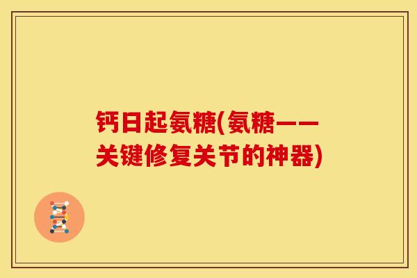 钙日起氨糖(氨糖——关键修复关节的神器)