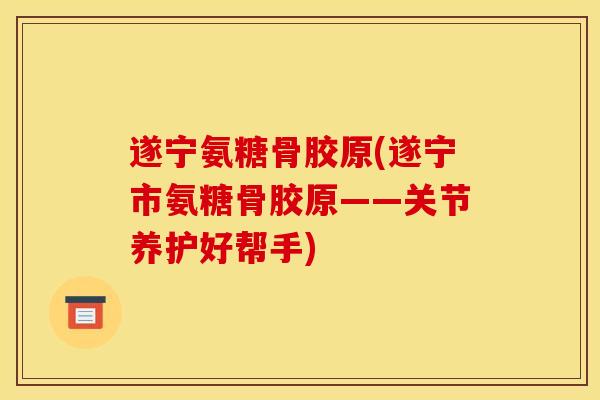遂宁氨糖骨胶原(遂宁市氨糖骨胶原——关节养护好帮手)
