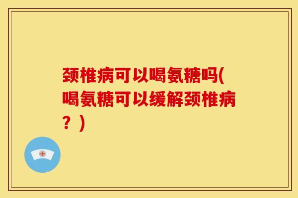 颈椎病可以喝氨糖吗(喝氨糖可以缓解颈椎病？)