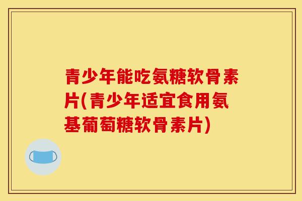 青少年能吃氨糖软骨素片(青少年适宜食用氨基葡萄糖软骨素片)