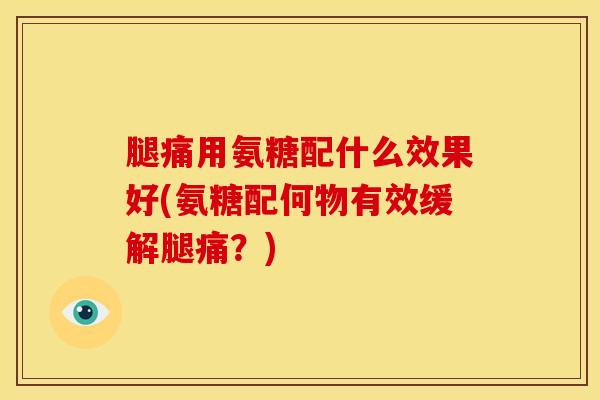 腿痛用氨糖配什么效果好(氨糖配何物有效缓解腿痛?) 腿痛用氨糖配什么效果好(氨糖配何物有效缓解腿痛?)