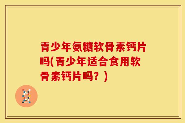 青少年氨糖软骨素钙片吗(青少年适合食用软骨素钙片吗？)