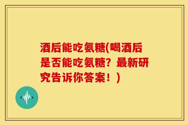 酒后能吃氨糖(喝酒后是否能吃氨糖？新研究告诉你答案！)