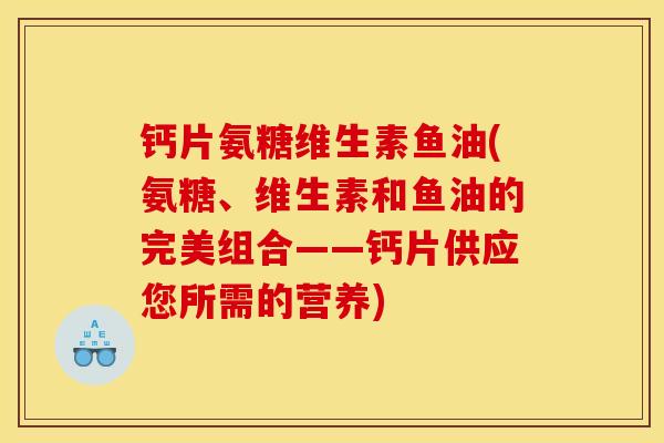 钙片氨糖维生素鱼油(氨糖、维生素和鱼油的完美组合——钙片供应您所需的营养)