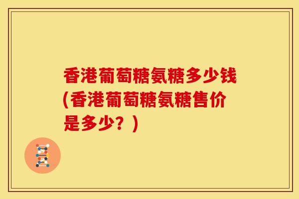 香港葡萄糖氨糖多少钱(香港葡萄糖氨糖售价是多少？)