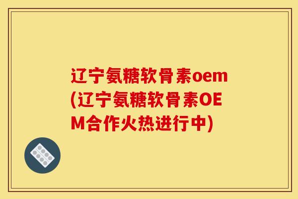 辽宁氨糖软骨素oem(辽宁氨糖软骨素OEM合作火热进行中)