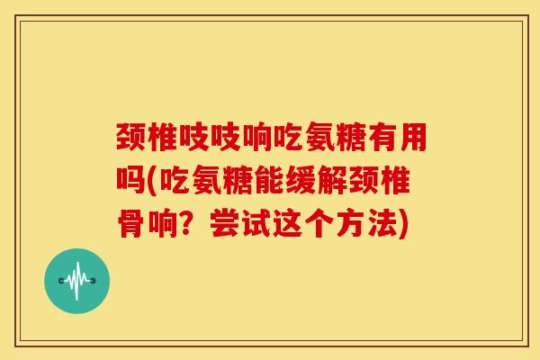 颈椎吱吱响吃氨糖有用吗(吃氨糖能缓解颈椎骨响？尝试这个方法)