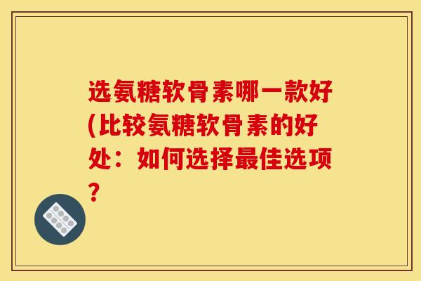 选氨糖软骨素哪一款好(比较氨糖软骨素的好处：如何选择最佳选项？