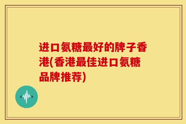 进口氨糖最好的牌子香港(香港最佳进口氨糖品牌推荐)