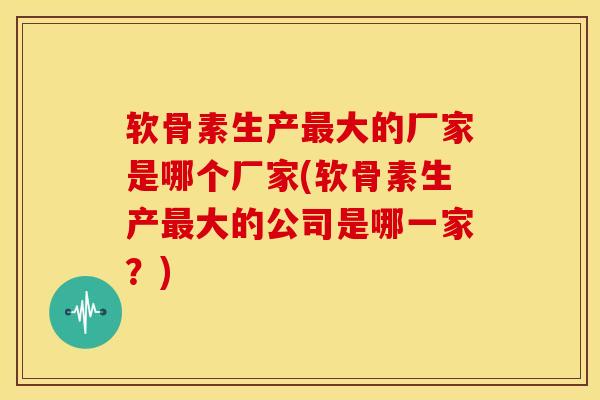 软骨素生产大的厂家是哪个厂家(软骨素生产大的公司是哪一家？)