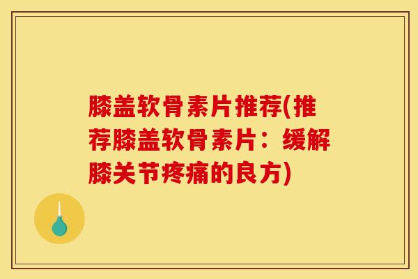 膝盖软骨素片推荐(推荐膝盖软骨素片：缓解膝关节的良方)