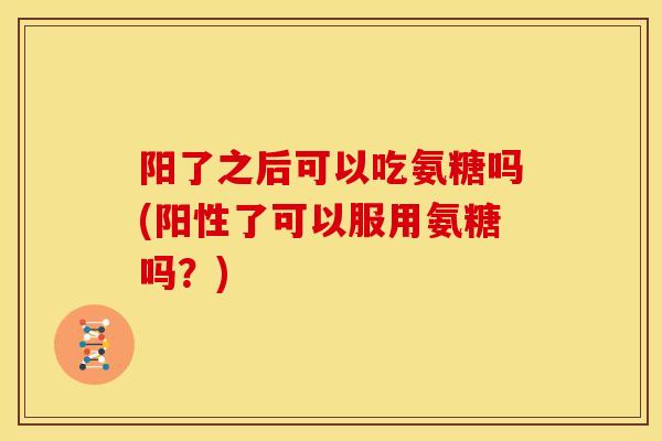 阳了之后可以吃氨糖吗(阳性了可以服用氨糖吗？)