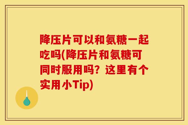 降压片可以和氨糖一起吃吗(降压片和氨糖可同时服用吗？这里有个实用小Tip)