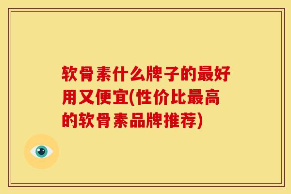 软骨素什么牌子的最好用又便宜(性价比最高的软骨素品牌推荐)