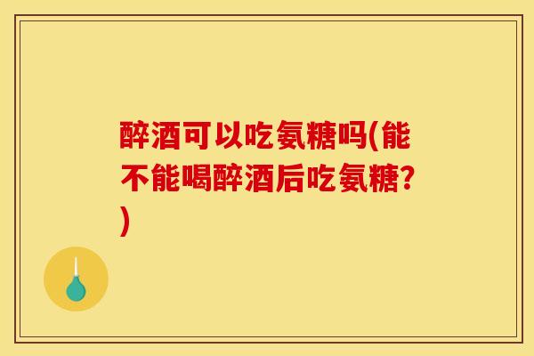 醉酒可以吃氨糖吗(能不能喝醉酒后吃氨糖？)