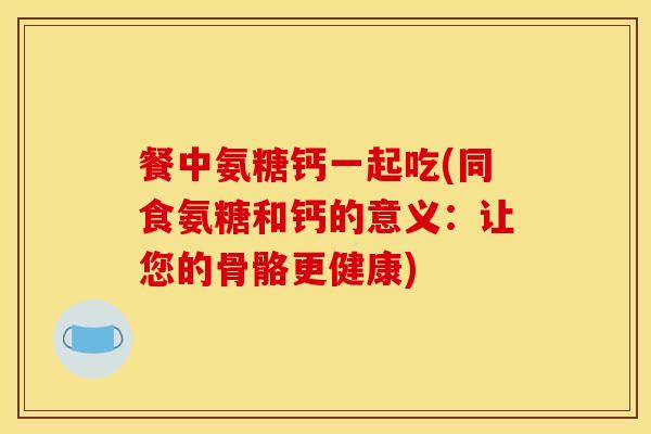餐中氨糖钙一起吃(同食氨糖和钙的意义:让您的骨骼更健康) 餐中氨糖钙一起吃(同食氨糖和钙的意义:让您的骨骼更健康)