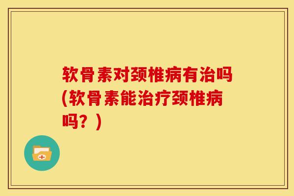 软骨素对颈椎病有治吗(软骨素能治疗颈椎病吗？)