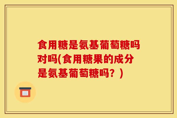 食用糖是氨基葡萄糖吗对吗(食用糖果的成分是氨基葡萄糖吗?) 食用糖是氨基葡萄糖吗对吗(食用糖果的成分是氨基葡萄糖吗?)