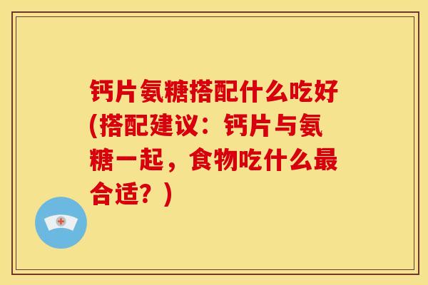 钙片氨糖搭配什么吃好(搭配建议：钙片与氨糖一起，食物吃什么最合适？)