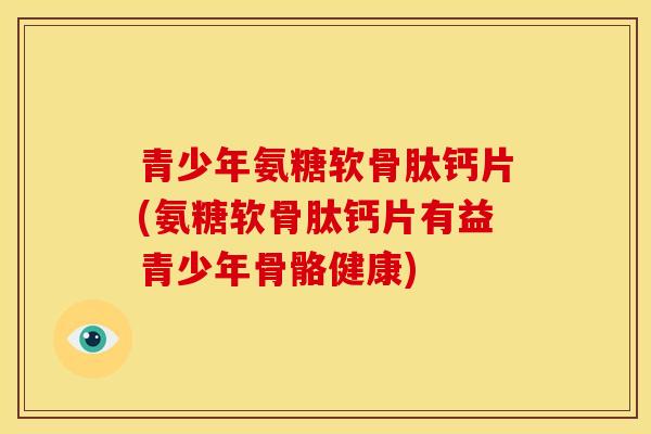 青少年氨糖软骨肽钙片(氨糖软骨肽钙片有益青少年骨骼健康)
