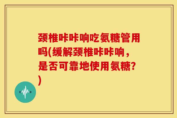 颈椎咔咔响吃氨糖管用吗(缓解颈椎咔咔响，是否可靠地使用氨糖？)