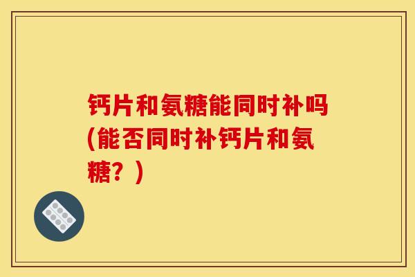 钙片和氨糖能同时补吗(能否同时补钙片和氨糖？)