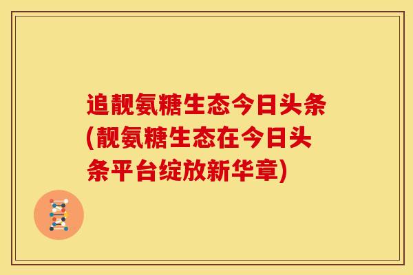 追靓氨糖生态今日头条(靓氨糖生态在今日头条平台绽放新华章)