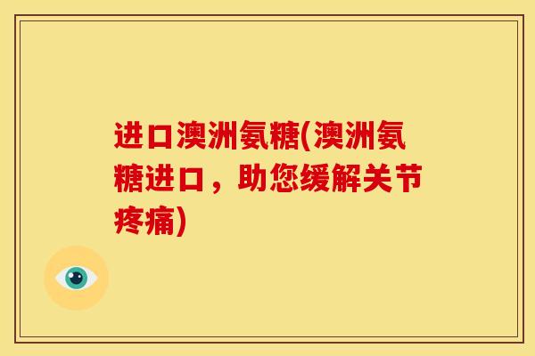 进口澳洲氨糖(澳洲氨糖进口，助您缓解关节疼痛)