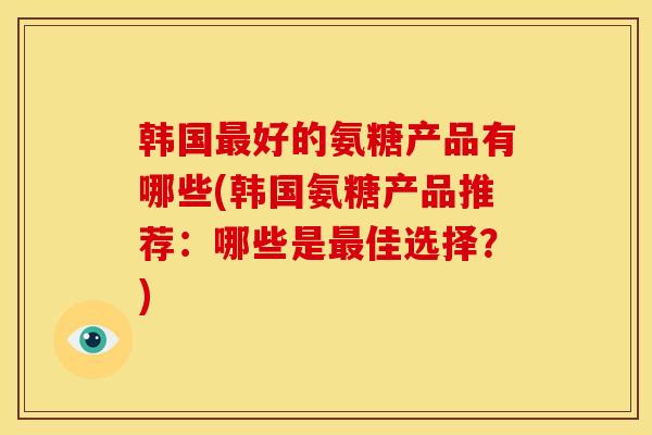 韩国最好的氨糖产品有哪些(韩国氨糖产品推荐：哪些是最佳选择？)