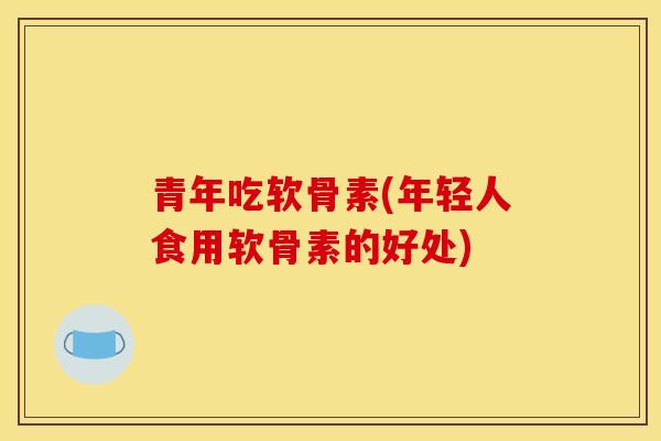 青年吃软骨素(年轻人食用软骨素的好处)