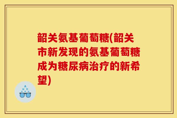 韶关氨基葡萄糖(韶关市新发现的氨基葡萄糖成为糖尿病治疗的新希望)